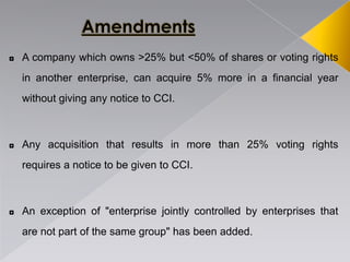 ◘ A company which owns >25% but <50% of shares or voting rights
in another enterprise, can acquire 5% more in a financial year
without giving any notice to CCI.
◘ Any acquisition that results in more than 25% voting rights
requires a notice to be given to CCI.
◘ An exception of "enterprise jointly controlled by enterprises that
are not part of the same group" has been added.
 