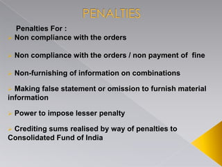 Penalties For :
 Non compliance with the orders
 Non compliance with the orders / non payment of fine
 Non-furnishing of information on combinations
 Making false statement or omission to furnish material
information
 Power to impose lesser penalty
 Crediting sums realised by way of penalties to
Consolidated Fund of India
 