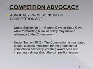  ADVOCACY PROVISIONS IN THE
COMPETITION ACT:
• Under Section 49 (1), Central Govt. or State Govt.
while formulating a law or policy may make a
reference to the Commission.
• Under Section 49 (3), The Commission is mandated
to take suitable measures for the promotion of
competition advocacy, creating awareness and
imparting training about the competition issues.
31
 