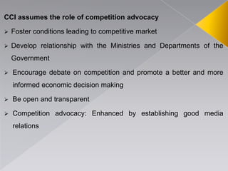 CCI assumes the role of competition advocacy
 Foster conditions leading to competitive market
 Develop relationship with the Ministries and Departments of the
Government
 Encourage debate on competition and promote a better and more
informed economic decision making
 Be open and transparent
 Competition advocacy: Enhanced by establishing good media
relations
 