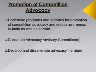 Undertake programs and activites for promotion
of competition advocacy and create awareness
in India as well as abroad
Constitute Advocacy Advisory Committee(s)
Develop and disseminate advocacy literature
 