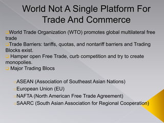 World Not A Single Platform For
Trade And Commerce
World Trade Organization (WTO) promotes global multilateral free
trade
Trade Barriers: tariffs, quotas, and nontariff barriers and Trading
Blocks exist.
 Hamper open Free Trade, curb competition and try to create
monopolies.
 Major Trading Blocs
oASEAN (Association of Southeast Asian Nations)
oEuropean Union (EU)
oNAFTA (North American Free Trade Agreement)
oSAARC (South Asian Association for Regional Cooperation)
 