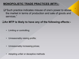 4
MONOPOLISTIC TRADE PRACTICES (MTP):-
―Such practice indicates misuse of one’s power to abuse
the market in terms of production and sale of goods and
services.‖
An MTP is likely to have any of the following effects:-
• Limiting or controlling;
• Unreasonably raising profits;
• Unreasonably increasing prices;
• Adopting unfair or deceptive methods
 