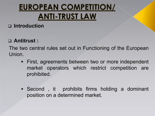  Introduction
 Antitrust :
The two central rules set out in Functioning of the European
Union.
 First, agreements between two or more independent
market operators which restrict competition are
prohibited.
 Second , it prohibits firms holding a dominant
position on a determined market.
 