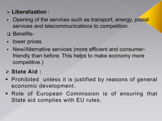  Liberalization :
 Opening of the services such as transport, energy, postal
services and telecommunications to competition.
 Benefits-
 lower prices
 New/Alternative services (more efficient and consumer-
friendly than before. This helps to make economy more
competitive.)
 State Aid :
 Prohibited unless it is justified by reasons of general
economic development.
 Role of European Commission is of ensuring that
State aid complies with EU rules.
 