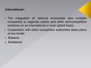 International :
 The integration of national economies also enables
companies to organize cartels and other anti-competitive
practices on an international or even global basis.
 Cooperation with other competition authorities takes place
at two levels:
1. Bilateral
2. Mutilateral
 