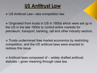  US Antitrust Law—aka competition law
 Originated from trusts in US in 1800s which were set up in
the US in the late 1800s to control entire markets for
petroleum, transport, banking, rail and other industry sectors.
 Trusts undermined free market economics by restricting
competition, and the US antitrust laws were enacted to
redress this issue.
 Antitrust laws composed of – widely drafted antitrust
statutes – given meaning through case law.
 