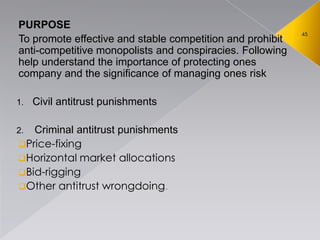 45
PURPOSE
To promote effective and stable competition and prohibit
anti-competitive monopolists and conspiracies. Following
help understand the importance of protecting ones
company and the significance of managing ones risk
1. Civil antitrust punishments
2. Criminal antitrust punishments
Price-fixing
Horizontal market allocations
Bid-rigging
Other antitrust wrongdoing.
 