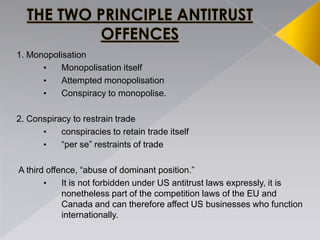 1. Monopolisation
• Monopolisation itself
• Attempted monopolisation
• Conspiracy to monopolise.
2. Conspiracy to restrain trade
• conspiracies to retain trade itself
• ―per se‖ restraints of trade
A third offence, ―abuse of dominant position.‖
• It is not forbidden under US antitrust laws expressly, it is
nonetheless part of the competition laws of the EU and
Canada and can therefore affect US businesses who function
internationally.
 