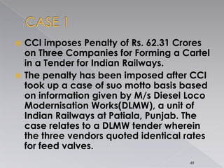  CCI imposes Penalty of Rs. 62.31 Crores
on Three Companies for Forming a Cartel
in a Tender for Indian Railways.
 The penalty has been imposed after CCI
took up a case of suo motto basis based
on information given by M/s Diesel Loco
Modernisation Works(DLMW), a unit of
Indian Railways at Patiala, Punjab. The
case relates to a DLMW tender wherein
the three vendors quoted identical rates
for feed valves.
49
 