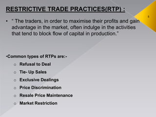5
RESTRICTIVE TRADE PRACTICES(RTP) :
• ― The traders, in order to maximise their profits and gain
advantage in the market, often indulge in the activities
that tend to block flow of capital in production.‖
•Common types of RTPs are:-
o Refusal to Deal
o Tie- Up Sales
o Exclusive Dealings
o Price Discrimination
o Resale Price Maintenance
o Market Restriction
 