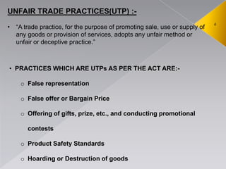 6
UNFAIR TRADE PRACTICES(UTP) :-
• ―A trade practice, for the purpose of promoting sale, use or supply of
any goods or provision of services, adopts any unfair method or
unfair or deceptive practice.‖
• PRACTICES WHICH ARE UTPs AS PER THE ACT ARE:-
o False representation
o False offer or Bargain Price
o Offering of gifts, prize, etc., and conducting promotional
contests
o Product Safety Standards
o Hoarding or Destruction of goods
 