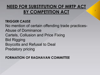 7
NEED FOR SUBSTITUTION OF MRTP ACT
BY COMPETITION ACT
TRIGGER CAUSE
No mention of certain offending trade practices-
Abuse of Dominance
Cartels, Collusion and Price Fixing
Bid Rigging
Boycotts and Refusal to Deal
Predatory pricing
FORMATION OF RAGHAVAN COMMITTEE
 