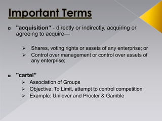 ◘ "acquisition“ - directly or indirectly, acquiring or
agreeing to acquire—
 Shares, voting rights or assets of any enterprise; or
 Control over management or control over assets of
any enterprise;
◘ "cartel”
 Association of Groups
 Objective: To Limit, attempt to control competition
 Example: Unilever and Procter & Gamble
 