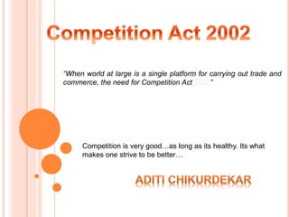 Competition is very good…as long as its healthy. Its what
makes one strive to be better…
“When world at large is a single platform for carrying out trade and
commerce, the need for Competition Act 2002”
 