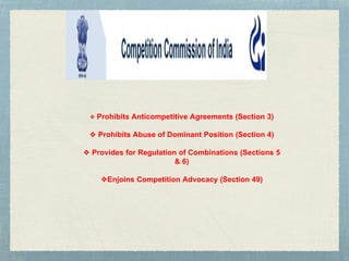 ❖ Prohibits Anticompetitive Agreements (Section 3)
❖ Prohibits Abuse of Dominant Position (Section 4)
❖ Provides for Regulation of Combinations (Sections 5
& 6)
❖Enjoins Competition Advocacy (Section 49)
 