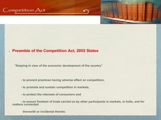 Status of Indian Competition Law
Preamble of the Competition Act, 2002 States
“Keeping in view of the economic development of the country”
- to prevent practices having adverse effect on competition,
- to promote and sustain competition in markets,
- to protect the interests of consumers and
- to ensure freedom of trade carried on by other participants in markets, in India, and for
matters connected
therewith or incidental thereto.
 