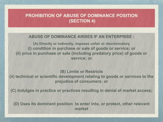 PROHIBITION OF ABUSE OF DOMINANCE POSITION
(SECTION 4)
ABUSE OF DOMINANCE ARISES IF AN ENTERPRISE :
(A) Directly or indirectly, imposes unfair or discriminatory
(i) condition in purchase or sale of goods or service; or
(ii) price in purchase or sale (including predatory price) of goods or
service; or
(B) Limits or Restricts
(ii) technical or scientific development relating to goods or services to the
prejudice of consumers; or
(C) Indulges in practice or practices resulting in denial of market access;
(D) Uses its dominant position to enter into, or protect, other relevant
market
 