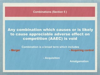 Combinations (Section 5 )
Any combination which causes or is likely
to cause appreciable adverse effect on
competition (AAEC) is void
Combination is a broad term which includes
- Merger - Acquiring control
- Acquisition
Amalgamation
 