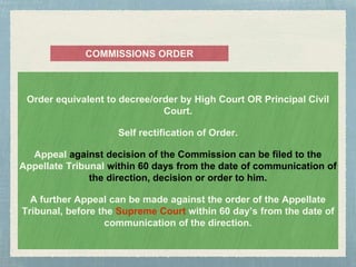 Order equivalent to decree/order by High Court OR Principal Civil
Court.
Self rectification of Order.
Appeal against decision of the Commission can be filed to the
Appellate Tribunal within 60 days from the date of communication of
the direction, decision or order to him.
A further Appeal can be made against the order of the Appellate
Tribunal, before the Supreme Court within 60 day’s from the date of
communication of the direction.
COMMISSIONS ORDER
 
