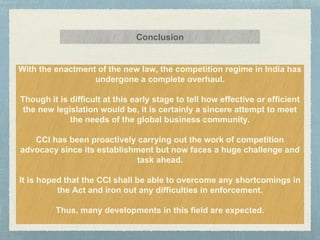 With the enactment of the new law, the competition regime in India has
undergone a complete overhaul.
Though it is difficult at this early stage to tell how effective or efficient
the new legislation would be, it is certainly a sincere attempt to meet
the needs of the global business community.
CCI has been proactively carrying out the work of competition
advocacy since its establishment but now faces a huge challenge and
task ahead.
It is hoped that the CCI shall be able to overcome any shortcomings in
the Act and iron out any difficulties in enforcement.
Thus, many developments in this field are expected.
Conclusion
 