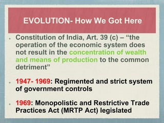 EVOLUTION- How We Got Here
Constitution of India, Art. 39 (c) – “the
operation of the economic system does
not result in the concentration of wealth
and means of production to the common
detriment”
1947- 1969: Regimented and strict system
of government controls
1969: Monopolistic and Restrictive Trade
Practices Act (MRTP Act) legislated
 