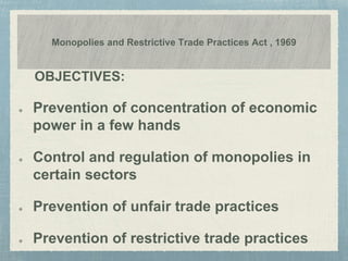 Monopolies and Restrictive Trade Practices Act , 1969
OBJECTIVES:
Prevention of concentration of economic
power in a few hands
Control and regulation of monopolies in
certain sectors
Prevention of unfair trade practices
Prevention of restrictive trade practices
 