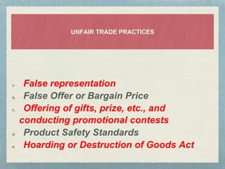 UNFAIR TRADE PRACTICES
a. False representation
b. False Offer or Bargain Price
c. Offering of gifts, prize, etc., and
conducting promotional contests
d. Product Safety Standards
e. Hoarding or Destruction of Goods Act
 