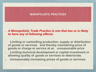 MONOPOLISTIC PRACTICES
7Up2 Meeting, June 27-28, 2006, Bangkok.
A Monopolistic Trade Practice is one that has or is likely
to have any of following effects:
i. Limiting or controlling production, supply or distribution
of goods or services and thereby maintaining price of
goods or charge or service at an unreasonable price
ii. Limiting technical development or capital investment or
allowing quality of goods or services to deteriorate.
iii. Unreasonably increasing prices of goods or services.
 