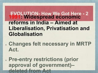 EVOLUTION- How We Got Here - 2
1991: Widespread economic
reforms in India – Aimed at
Liberalisation, Privatisation and
Globalisation
Changes felt necessary in MRTP
Act.
Pre-entry restrictions (prior
approval of government)–
deleted from Act
 