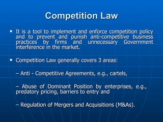 Competition Law It is a tool to implement and enforce competition policy and to prevent and punish anti-competitive business practices by firms and unnecessary Government interference in the market. Competition Law generally covers 3 areas: –  Anti - Competitive Agreements, e.g., cartels, –  Abuse of Dominant Position by enterprises, e.g.,  predatory pricing, barriers to entry and –  Regulation of Mergers and Acquisitions (M&As). 