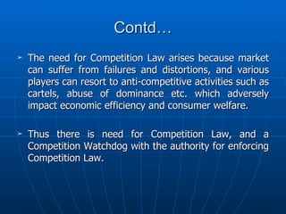 Contd… The need for Competition Law arises because market can suffer from failures and distortions, and various players can resort to anti-competitive activities such as cartels, abuse of dominance etc. which adversely impact economic efficiency and consumer welfare. Thus there is need for Competition Law, and a Competition Watchdog with the authority for enforcing Competition Law. 