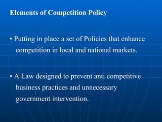 Elements of Competition Policy •  Putting in place a set of Policies that enhance competition in local and national markets. •  A Law designed to prevent anti competitive business practices and unnecessary government intervention. 
