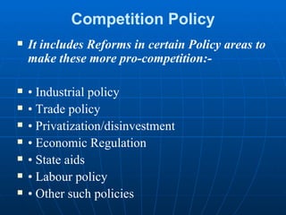 Competition Policy It includes Reforms in certain Policy areas to make these more pro-competition:- •  Industrial policy •  Trade policy •  Privatization/disinvestment •  Economic Regulation •  State aids •  Labour policy •  Other such policies 