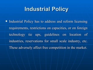 Industrial Policy Industrial Policy has to address and reform licensing requirements, restrictions on capacities, or on foreign technology tie ups, guidelines on location of industries, reservations for small scale industry, etc. These adversely affect free competition in the market. 