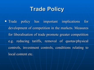 Trade Policy Trade policy has important implications for development of competition in the markets. Measures for liberalisation of trade promote greater competition e.g. reducing tariffs, removal of quotas/physical controls, investment controls, conditions relating to local content etc. 