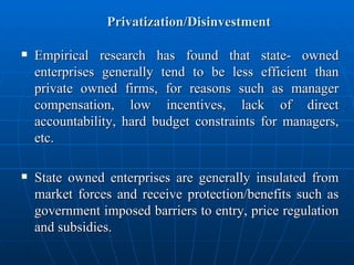 Privatization/Disinvestment Empirical research has found that state- owned enterprises generally tend to be less efficient than private owned firms, for reasons such as manager compensation, low incentives, lack of direct accountability, hard budget constraints for managers, etc. State owned enterprises are generally insulated from market forces and receive protection/benefits such as government imposed barriers to entry, price regulation and subsidies. 