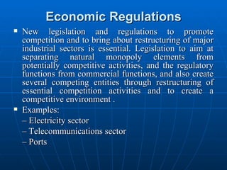 Economic Regulations New legislation and regulations to promote competition and to bring about restructuring of major industrial sectors is essential. Legislation to aim at separating natural monopoly elements from potentially competitive activities, and the regulatory functions from commercial functions, and also create several competing entities through restructuring of essential competition activities and to create a competitive environment .  Examples: –  Electricity sector –  Telecommunications sector –  Ports 