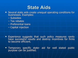 State Aids Several state aids create unequal operating conditions for businesses. Examples: –  Subsidies –  Tax rebates –  Preferential loans –  Capital injection Experience suggests that such policy measures rarely have successful results and destroy incentives for firms to become efficient. Temporary specific state- aid for well stated public purpose can be justified. 