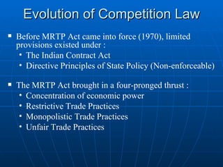 Evolution of Competition Law Before MRTP Act came into force (1970), limited provisions existed under : The Indian Contract Act Directive Principles of State Policy (Non-enforceable) The MRTP Act brought in a four-pronged thrust : Concentration of economic power  Restrictive Trade Practices Monopolistic Trade Practices  Unfair Trade Practices 