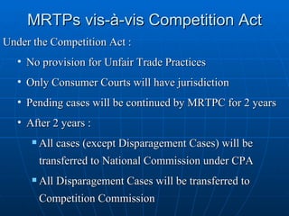 MRTPs vis-à-vis Competition Act Under the Competition Act : No provision for Unfair Trade Practices Only Consumer Courts will have jurisdiction Pending cases will be continued by MRTPC for 2 years After 2 years : All cases (except Disparagement Cases) will be transferred to National Commission under CPA All Disparagement Cases will be transferred to Competition Commission 