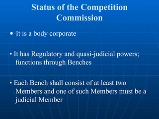 Status of the Competition Commission •  It is a body corporate •  It has Regulatory and quasi-judicial powers; functions through Benches •  Each Bench shall consist of at least two Members and one of such Members must be a judicial Member 