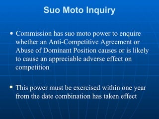 Suo Moto Inquiry •  Commission has suo moto power to enquire whether an Anti-Competitive Agreement or Abuse of Dominant Position causes or is likely to cause an appreciable adverse effect on competition This power must be exercised within one year from the date combination has taken effect 
