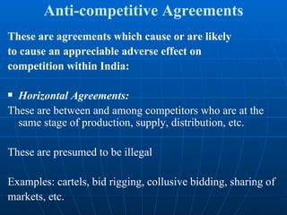 Anti-competitive Agreements These are agreements which cause or are likely to cause an appreciable adverse effect on competition within India: Horizontal Agreements: These are between and among competitors who are at the same stage of production, supply, distribution, etc. These are presumed to be illegal Examples: cartels, bid rigging, collusive bidding, sharing of markets, etc. 