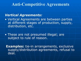 Anti-Competitive Agreements Vertical Agreements: •  Vertical Agreements are between parties at different stages of production, supply, distribution, etc. •  These are not presumed illegal; are subject to rule of reason. Examples:  tie-in arrangements, exclusive supply/distribution agreements, refusal to deal. 