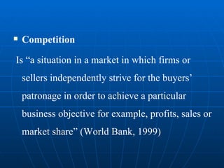 Competition Is “a situation in a market in which firms or sellers independently strive for the buyers’ patronage in order to achieve a particular business objective for example, profits, sales or market share” (World Bank, 1999) 
