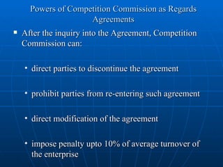 Powers of Competition Commission as Regards Agreements After the inquiry into the Agreement, Competition Commission can: direct parties to discontinue the agreement prohibit parties from re-entering such agreement direct modification of the agreement impose penalty upto 10% of average turnover of the enterprise  