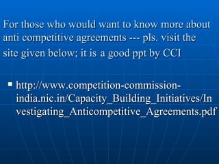 For those who would want to know more about anti competitive agreements --- pls. visit the site given below; it is   a good ppt by CCI http://www.competition-commission-india.nic.in/Capacity_Building_Initiatives/Investigating_Anticompetitive_Agreements.pdf 