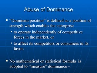Abuse of Dominance “ Dominant position” is defined as a position of strength which enables the enterprise to operate independently of competitive forces in the market, or to affect its competitors or consumers in its favor. No mathematical or statistical formula  is adopted to “measure” dominance –  