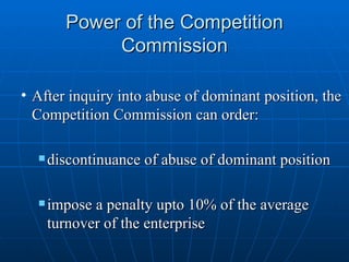 Power of the Competition Commission After inquiry into abuse of dominant position, the Competition Commission can order: discontinuance of abuse of dominant position impose a penalty upto 10% of the average turnover of the enterprise 